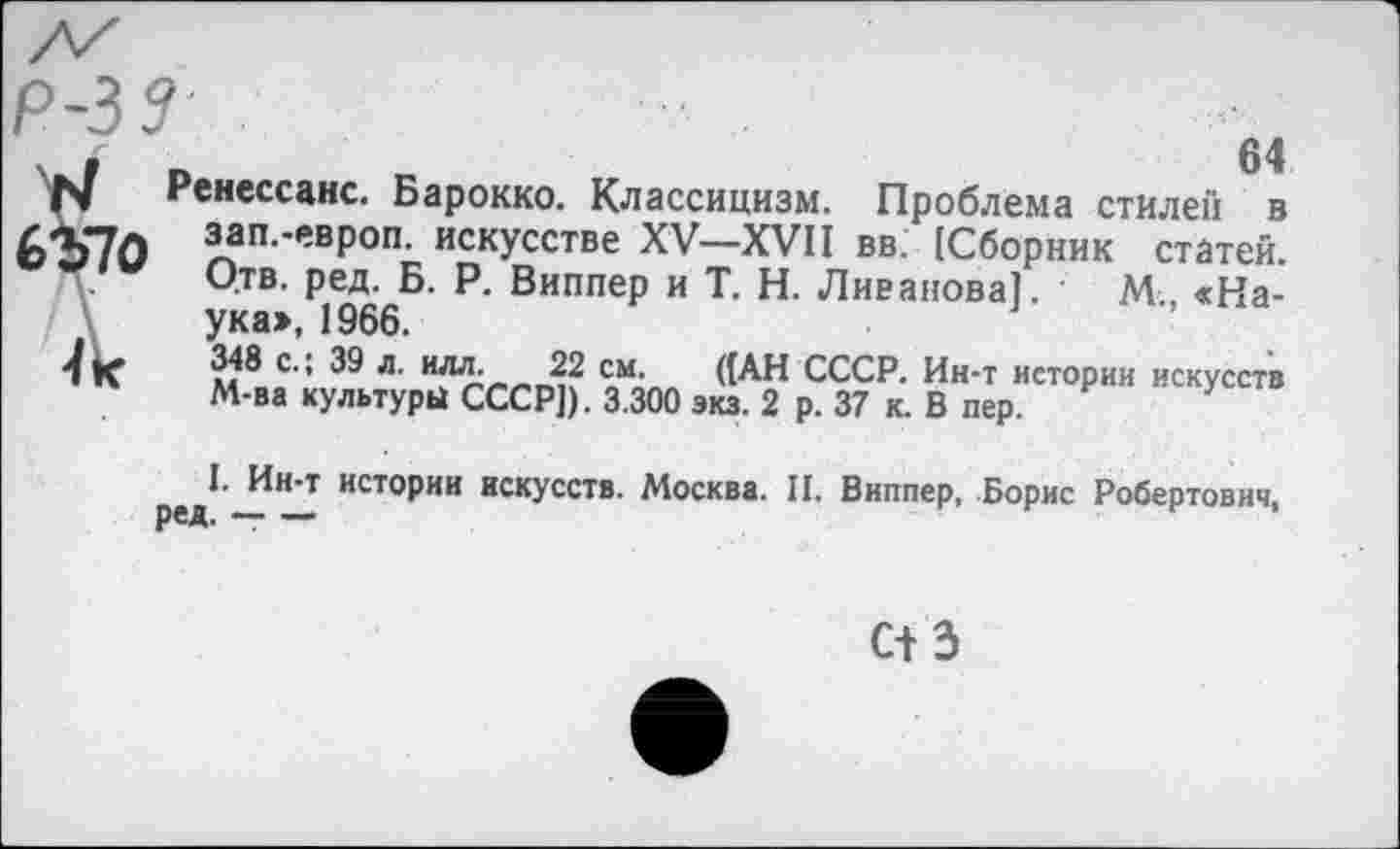 ﻿Р-33 .
.	64
N Ренессанс. Барокко. Классицизм. Проблема стилен в
6Ъ7О зап.-европ. искусстве XV—XVII вв. {Сборник статей.
Отв. ред. Б. Р. Виппер и Т. Н. Ливанова]. • М., «Наука», 1966.
4 к	м8оС': 39 Л-	СЛПП «АН СССР. Ин-т истории искусств
М-ва культуры СССР]). 3.300 экз. 2 р. 37 к. В пер.
I. Ин-т истории искусств. Москва. II. Виппер, Борис Робертович,
